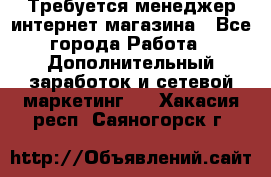  Требуется менеджер интернет-магазина - Все города Работа » Дополнительный заработок и сетевой маркетинг   . Хакасия респ.,Саяногорск г.